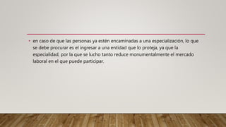 • en caso de que las personas ya estén encaminadas a una especialización, lo que
se debe procurar es el ingresar a una entidad que lo proteja, ya que la
especialidad, por la que se lucho tanto reduce monumentalmente el mercado
laboral en el que puede participar.
 