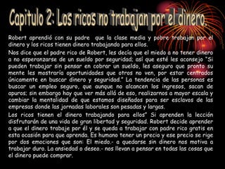 Robert aprendió con su padre que la clase media y pobre trabajan por el
dinero y los ricos tienen dinero trabajando para ellos.
Nos dice que el padre rico de Robert, les decía que el miedo a no tener dinero
a no esperanzarse de un sueldo por seguridad; así que esté les aconsejo “Si
pueden trabajar sin pensar en cobrar un sueldo, les aseguro que pronto su
mente les mostraría oportunidades que otros no ven, por estar centrados
únicamente en buscar dinero y seguridad.” La tendencia de las personas es
buscar un empleo seguro, que aunque no alcancen los ingresos, sacan de
apuros; sin embargo hay que ver más allá de eso, realizarnos a mayor escala y
cambiar la mentalidad de que estamos diseñados para ser esclavos de las
empresas donde las jornadas laborales son pesadas y largas.
Los ricos tienen el dinero trabajando para ellos” Si aprenden la lección
disfrutarán de una vida de gran libertad y seguridad. Robert decide aprender
a que el dinero trabaje por él y se queda a trabajar con padre rico gratis en
esta ocasión para que aprenda. Es humano tener un precio y ese precio se rige
por dos emociones que son: El miedo.- a quedarse sin dinero nos motiva a
trabajar duro. La ansiedad o deseo.- nos llevan a pensar en todas las cosas que
el dinero puede comprar.
 