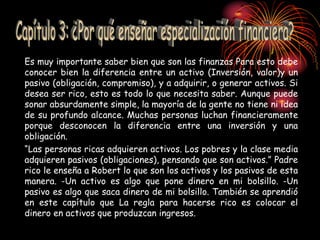 Es muy importante saber bien que son las finanzas Para esto debe
conocer bien la diferencia entre un activo (Inversión, valor)y un
pasivo (obligación, compromiso), y a adquirir, o generar activos. Si
desea ser rico, esto es todo lo que necesita saber. Aunque puede
sonar absurdamente simple, la mayoría de la gente no tiene ni idea
de su profundo alcance. Muchas personas luchan financieramente
porque desconocen la diferencia entre una inversión y una
obligación.
“Las personas ricas adquieren activos. Los pobres y la clase media
adquieren pasivos (obligaciones), pensando que son activos.” Padre
rico le enseña a Robert lo que son los activos y los pasivos de esta
manera. -Un activo es algo que pone dinero en mi bolsillo. -Un
pasivo es algo que saca dinero de mi bolsillo. También se aprendió
en este capítulo que La regla para hacerse rico es colocar el
dinero en activos que produzcan ingresos.
 
