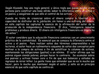 Según Kiyosaki, hay una regla general, y única regla que puede ayudar a una
persona para construir una base sólida; saber la diferencia entre un activo y
un pasivo, y asegúrese de que sólo el control de los activos
Cuando se trata de creencias sobre el dinero compra la libertad y la
capacidad de disfrutar de la jubilación, sin temor a una outliving del dinero,
en este capítulo las capturas la esencia de la afirmación del autor de la
promoción de la independencia financiera. Él dice, "inteligencia resuelve
problemas y produce dinero. El dinero sin inteligencia financiera es dinero ha
ido antes ".
El autor considera que la educación financiera comienza con un conocimiento
práctico de la contabilidad. Es esencial que se conozca la diferencia entre el
activo y el pasivo. Para realizar estos dos términos comprensibles a los
lectores, el autor hace un rudimentario esquema de estos dos conceptos para
motivar a la compra de activos a fin de solidificar la columna de activos,
manteniendo las obligaciones (gastos) a un mínimo. El autor afirma que los
pobres siguen siendo pobres, porque hacer lo contrario. Se acumulan sobre
sus pasivos y activos tienen cero a fin de que sus balances y estados de
ingresos de mirar kilter. La gente tiene que entender que no es lo mucho que
hacer, pero lo mucho que mantener según el autor, y este es un principio
esencial de que este capítulo se centra en.
 