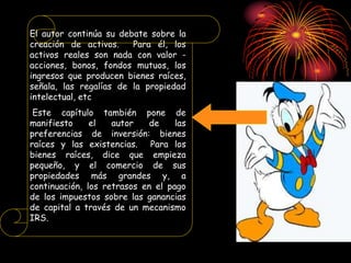 El autor continúa su debate sobre la
creación de activos. Para él, los
activos reales son nada con valor -
acciones, bonos, fondos mutuos, los
ingresos que producen bienes raíces,
señala, las regalías de la propiedad
intelectual, etc
Este capítulo también pone de
manifiesto el autor de las
preferencias de inversión: bienes
raíces y las existencias. Para los
bienes raíces, dice que empieza
pequeño, y el comercio de sus
propiedades más grandes y, a
continuación, los retrasos en el pago
de los impuestos sobre las ganancias
de capital a través de un mecanismo
IRS.
 