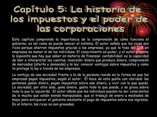 Este capítulo comprende la importancia de la comprensión de cómo funciona el
gobierno, es así como se puede vencer el sistema. El autor señala que los ricos son
ricos porque ahorran impuestos gracias a las empresas, ya que la tasa del ISR en
empresas es menor al de los individuos. El conocimiento es poder, y el autor propone
lo siguiente que hay que saber en materia de finanzas: contabilidad: es la capacidad
de leer e interpretar las cuentas, inversión: dinero que produce dinero, comprensión
de mercados (oferta y demanda) y la ley: conocer ventajas sobre impuestos y como
te protege la ley a través de las empresas.
La ventaja de una sociedad frente a la de la persona reside en la forma en que las
empresas pagan impuestos, según el autor. Él hace de este punto con claridad: las
personas ganan dinero, pagan impuestos sobre ese dinero, y vivir con lo que queda.
La sociedad, por otro lado, gana dinero, gasta todo lo que puede, y se grava sobre
todo lo que la izquierda. El autor añade que los individuos pueden no ser conscientes
de lo mucho que están siendo manipulados, que el trabajo de enero a mediados de
mayo para enriquecer el gobierno mediante el pago de impuestos sobre sus ingresos.
En el ínterin, los ricos no son gravadas.
 