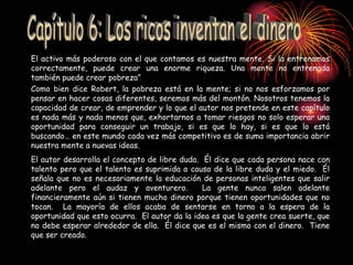 El activo más poderoso con el que contamos es nuestra mente. Si la entrenamos
correctamente, puede crear una enorme riqueza. Una mente no entrenada
también puede crear pobreza”
Como bien dice Robert, la pobreza está en la mente; si no nos esforzamos por
pensar en hacer cosas diferentes, seremos más del montón. Nosotros tenemos la
capacidad de crear, de emprender y lo que el autor nos pretende en este capítulo
es nada más y nada menos que, exhortarnos a tomar riesgos no solo esperar una
oportunidad para conseguir un trabajo, si es que lo hay, si es que lo está
buscando… en este mundo cada vez más competitivo es de suma importancia abrir
nuestra mente a nuevas ideas.
El autor desarrolla el concepto de libre duda. Él dice que cada persona nace con
talento pero que el talento es suprimida a causa de la libre duda y el miedo. Él
señala que no es necesariamente la educación de personas inteligentes que salir
adelante pero el audaz y aventurero. La gente nunca salen adelante
financieramente aún si tienen mucho dinero porque tienen oportunidades que no
tocan. La mayoría de ellos acaba de sentarse en torno a la espera de la
oportunidad que esto ocurra. El autor da la idea es que la gente crea suerte, que
no debe esperar alrededor de ella. Él dice que es el mismo con el dinero. Tiene
que ser creado.
 