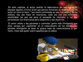 En este capítulo, el autor analiza la importancia de una educación
(aunque algunos críticos dicen que parece minimizar su importancia). El
autor es claro al decir, "una mente entrenada es una rica mente." En su
análisis, hay dos tipos de inversores, cada uno con una diferente
mentalidad: los que van para el envasado de inversión, y los que
personalizar las inversiones para adaptarse a sus objetivos.
El autor anima a las personas a contratar gente más inteligente que
ellos, porque por capitalizar en el conocimiento de los demás, una
persona inteligente se basa su propia base de conocimientos y, por
tanto, tiene más poder sobre aquellos que no saben.
 