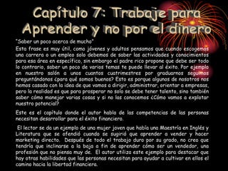 “Saber un poco acerca de mucho”
Esta frase es muy útil, como jóvenes y adultos pensamos que cuando escogemos
una carrera o un empleo solo debemos de saber las actividades y conocimientos
para esa área en específico, sin embargo el padre rico propone que debe ser todo
lo contrario, saber un poco de varios temas te puede llevar al éxito. Por ejemplo
en nuestro salón a unos cuantos cuatrimestres por graduarnos seguimos
preguntándonos ¿para qué somos buenos? Esto es porque algunos de nosotros nos
hemos casado con la idea de que vamos a dirigir, administrar, orientar a empresas,
pero la realidad es que para prosperar no solo se debe tener talento, sino también
saber cómo manejar varias cosas y si no las conocemos ¿Cómo vamos a explotar
nuestro potencial?
Este es el capítulo donde el autor habla de las competencias de las personas
necesitan desarrollar para el éxito financiero.
El lector se da un ejemplo de una mujer joven que había una Maestría en Inglés y
Literatura que se ofendió cuando se sugirió que aprender a vender y hacer
marketing directo. Después de todo el trabajo duro por su grado, no creo que
tendría que inclinarse a la baja a fin de aprender cómo ser un vendedor, una
profesión que no piensa muy de. El autor utiliza este ejemplo para destacar que
hay otras habilidades que las personas necesitan para ayudar a cultivar en ellos el
camino hacia la libertad financiera.
 