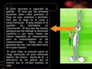 El autor menciona la capacidad de
gestión. Él dice que las personas
necesitan saber cómo gestionar el
flujo de caja, sistemas y personas.
Para que se lanza en la venta y
comercialización. Él pone énfasis en la
igualdad de habilidades de
comunicación. Él dice que hay muchas
personas que han doblado la comunidad
científica y, por tanto, tienen una
fuente inagotable de conocimientos,
pero no miserablemente en las
comunicaciones. Estas son las
personas que son "una habilidad fuera
de la gran riqueza".
El autor llama la atención sobre un
rasgo destacado de gran adinerada
familia: dan dinero - mucho de él - a
diferencia de los pobres que se
sienten que la caridad empieza en
casa.
 