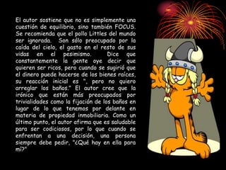 El autor sostiene que no es simplemente una
cuestión de equilibrio, sino también FOCUS.
Se recomienda que el pollo Littles del mundo
ser ignorada. Son sólo preocupado por la
caída del cielo, el gasto en el resto de sus
vidas en el pesimismo. Dice que
constantemente la gente oye decir que
quieren ser ricos, pero cuando se sugirió que
el dinero puede hacerse de los bienes raíces,
su reacción inicial es ", pero no quiero
arreglar los baños." El autor cree que la
irónico que están más preocupados por
trivialidades como la fijación de los baños en
lugar de lo que tenemos por delante en
materia de propiedad inmobiliaria. Como un
último punto, el autor afirma que es saludable
para ser codiciosos, por lo que cuando se
enfrentan a una decisión, una persona
siempre debe pedir, "¿Qué hay en ella para
mí?"
 