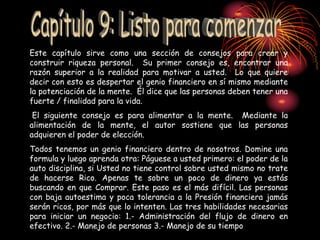 Este capítulo sirve como una sección de consejos para crear y
construir riqueza personal. Su primer consejo es, encontrar una
razón superior a la realidad para motivar a usted. Lo que quiere
decir con esto es despertar el genio financiero en sí mismo mediante
la potenciación de la mente. Él dice que las personas deben tener una
fuerte / finalidad para la vida.
El siguiente consejo es para alimentar a la mente. Mediante la
alimentación de la mente, el autor sostiene que las personas
adquieren el poder de elección.
Todos tenemos un genio financiero dentro de nosotros. Domine una
formula y luego aprenda otra: Páguese a usted primero: el poder de la
auto disciplina, si Usted no tiene control sobre usted mismo no trate
de hacerse Rico. Apenas te sobre un poco de dinero ya estás
buscando en que Comprar. Este paso es el más difícil. Las personas
con baja autoestima y poca tolerancia a la Presión financiera jamás
serán ricos, por más que lo intenten. Las tres habilidades necesarias
para iniciar un negocio: 1.- Administración del flujo de dinero en
efectivo. 2.- Manejo de personas 3.- Manejo de su tiempo
 