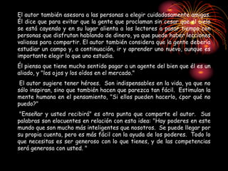 El autor también asesora a las personas a elegir cuidadosamente amigos.
Él dice que para evitar que la gente que proclaman sin cesar que el cielo
se está cayendo y en su lugar alienta a los lectores a pasar tiempo con
personas que disfrutan hablando de dinero, ya que puede haber lecciones
valiosas para compartir. El autor también considera que la gente debería
estudiar un campo y, a continuación, ir y aprender uno nuevo, aunque es
importante elegir lo que uno estudia.
Él piensa que tiene mucho sentido pagar a un agente del bien que él es un
aliado, y "los ojos y los oídos en el mercado."
El autor sugiere tener héroes. Son indispensables en la vida, ya que no
sólo inspiran, sino que también hacen que parezca tan fácil. Estimulan la
mente humana en el pensamiento, "Si ellos pueden hacerlo, ¿por qué no
puedo?"
"Enseñar y usted recibirá" es otra punta que comparte el autor. Sus
palabras son elocuentes en relación con esta idea: "Hay poderes en este
mundo que son mucho más inteligentes que nosotros. Se puede llegar por
su propia cuenta, pero es más fácil con la ayuda de los poderes. Todo lo
que necesitas es ser generoso con lo que tienes, y de las competencias
será generosa con usted. "
 