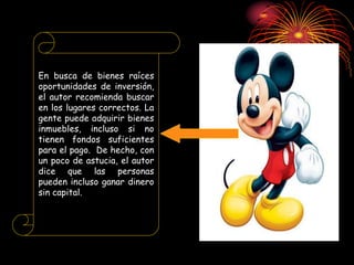 En busca de bienes raíces
oportunidades de inversión,
el autor recomienda buscar
en los lugares correctos. La
gente puede adquirir bienes
inmuebles, incluso si no
tienen fondos suficientes
para el pago. De hecho, con
un poco de astucia, el autor
dice que las personas
pueden incluso ganar dinero
sin capital.
 