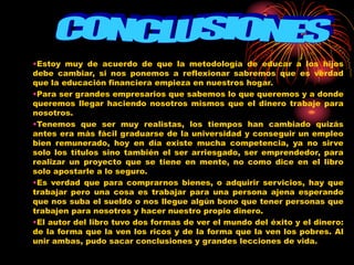 •Estoy muy de acuerdo de que la metodología de educar a los hijos
debe cambiar, si nos ponemos a reflexionar sabremos que es verdad
que la educación financiera empieza en nuestros hogar.
•Para ser grandes empresarios que sabemos lo que queremos y a donde
queremos llegar haciendo nosotros mismos que el dinero trabaje para
nosotros.
•Tenemos que ser muy realistas, los tiempos han cambiado quizás
antes era más fácil graduarse de la universidad y conseguir un empleo
bien remunerado, hoy en día existe mucha competencia, ya no sirve
solo los títulos sino también el ser arriesgado, ser emprendedor, para
realizar un proyecto que se tiene en mente, no como dice en el libro
solo apostarle a lo seguro.
•Es verdad que para comprarnos bienes, o adquirir servicios, hay que
trabajar pero una cosa es trabajar para una persona ajena esperando
que nos suba el sueldo o nos llegue algún bono que tener personas que
trabajen para nosotros y hacer nuestro propio dinero.
•El autor del libro tuvo dos formas de ver el mundo del éxito y el dinero:
de la forma que la ven los ricos y de la forma que la ven los pobres. Al
unir ambas, pudo sacar conclusiones y grandes lecciones de vida.
 