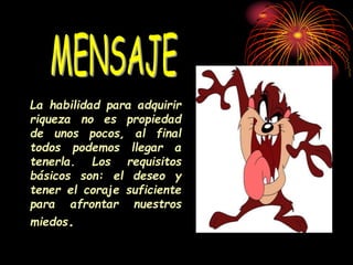 La habilidad para adquirir
riqueza no es propiedad
de unos pocos, al final
todos podemos llegar a
tenerla. Los requisitos
básicos son: el deseo y
tener el coraje suficiente
para afrontar nuestros
miedos.
 