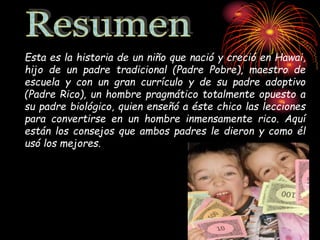 Esta es la historia de un niño que nació y creció en Hawai,
hijo de un padre tradicional (Padre Pobre), maestro de
escuela y con un gran currículo y de su padre adoptivo
(Padre Rico), un hombre pragmático totalmente opuesto a
su padre biológico, quien enseñó a éste chico las lecciones
para convertirse en un hombre inmensamente rico. Aquí
están los consejos que ambos padres le dieron y como él
usó los mejores.
 