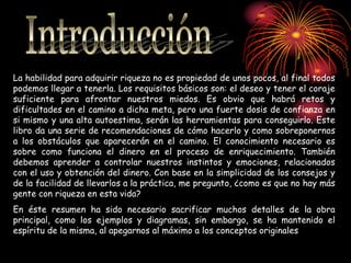 La habilidad para adquirir riqueza no es propiedad de unos pocos, al final todos
podemos llegar a tenerla. Los requisitos básicos son: el deseo y tener el coraje
suficiente para afrontar nuestros miedos. Es obvio que habrá retos y
dificultades en el camino a dicha meta, pero una fuerte dosis de confianza en
si mismo y una alta autoestima, serán las herramientas para conseguirlo. Este
libro da una serie de recomendaciones de cómo hacerlo y como sobreponernos
a los obstáculos que aparecerán en el camino. El conocimiento necesario es
sobre como funciona el dinero en el proceso de enriquecimiento. También
debemos aprender a controlar nuestros instintos y emociones, relacionados
con el uso y obtención del dinero. Con base en la simplicidad de los consejos y
de la facilidad de llevarlos a la práctica, me pregunto, ¿como es que no hay más
gente con riqueza en esta vida?
En éste resumen ha sido necesario sacrificar muchos detalles de la obra
principal, como los ejemplos y diagramas, sin embargo, se ha mantenido el
espíritu de la misma, al apegarnos al máximo a los conceptos originales
 
