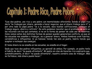 Tuve dos padres, uno rico y uno pobre con mentalidades diferentes. Donde el papá rico
decía “no trabajes por dinero, aprende a hacer negocios, que el dinero trabaje para ti” y
por otro lado su papá pobre “ve a la escuela, saca buenas calificaciones, consigue un
trabajo seguro, ahorra y retírate”. De esto podemos rescatar que el problema no está en
los recursos con los que contamos, si no en la forma de pensar de cada uno de nosotros.
Como vemos estas dos distintas formas de pensar pueden generarnos conflicto, ya que en
las escuelas nos enseñan a trabajar, no a generar dinero. Ambos hombres eran fuertes,
carismáticos e influyentes. Si yo hubiese tenido tan solo un padre, habría tenido que
aceptar o rechazar sus consejos.
El tema dinero no se enseña en las escuelas, se enseña en el hogar.
Dado que tuve dos padres influyentes, yo aprendí de ambos. Por ejemplo, un padre tenía
el hábito de decir “no puedo afrontarlo”. Mi padre en-vías-de-hacerse-rico explicaría que,
automáticamente, al decir “no puedo afrontarlo”, nuestro cerebro cesa de trabajar. Más
se fortalece, más dinero puedo hacer.”
 