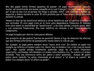 Mis dos papás tenían formas opuestas de pensar. Un papá recomendaba, “estudia
mucho, así encontrarás una buena compañía en la cual trabajar”. Un papá decía, la razón
por la que no soy rico es porque los tengo a ustedes, niños”. Uno alentaba a hablar de
negocios y dinero durante la cena. El otro prohibía que el tema dinero fuera discutido
durante la comida.
Amaba la idea de los beneficios médicos y otros beneficios que el ejército brindaba a
sus retirados. El otro papá creía en la total auto-dependencia financiera El hablaba
bien claro sobre la mentalidad de “beneficiario”, y de cómo estaba creando gente débil
y con carencias financieras. Era bien enfático en relación a ser financieramente
competente.
Un papá bregaba por ahorrar unos pocos dólares.
Ser producto de dos padres fuertes me permitió darme el lujo de observar los efectos
que dos formas diferentes de pensamiento tenían sobre la vida de uno.
Por ejemplo, mi papá pobre siempre decía “nunca seré rico”. En cambio mi papá rico
siempre se refería a sí mismo como rico. Decía “soy un hombre rico, y los ricos no hacen
esto”. Aún cuando estaba totalmente quebrado luego de un revés financiero
importante, continuaba refiriéndose a sí mismo como hombre rico. Se cubría a sí mismo
diciendo: “Hay una diferencia entre ser pobre y estar quebrado... Aunque Mi padre
pobre decía también “no estoy interesado en el dinero” o “el dinero no cuenta”. Mi
padre rico siempre decía “el dinero es poder”.
 