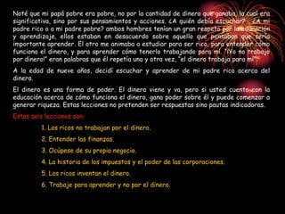 Noté que mi papá pobre era pobre, no por la cantidad de dinero que ganaba, la cual era
significativa, sino por sus pensamientos y acciones. ¿A quién debía escuchar? , ¿A mi
padre rico o a mi padre pobre? ambos hombres tenían un gran respeto por la educación
y aprendizaje, ellos estaban en desacuerdo sobre aquello que pensaban que sería
importante aprender. El otro me animaba a estudiar para ser rico, para entender cómo
funciona el dinero, y para aprender cómo tenerlo trabajando para mí. “¡Yo no trabajo
por dinero!” eran palabras que él repetía una y otra vez, “el dinero trabaja para mí”.
A la edad de nueve años, decidí escuchar y aprender de mi padre rico acerca del
dinero.
El dinero es una forma de poder. El dinero viene y va, pero si usted cuenta con la
educación acerca de cómo funciona el dinero, gana poder sobre él y puede comenzar a
generar riqueza. Estas lecciones no pretenden ser respuestas sino pautas indicadoras.
Estas seis lecciones son:
1. Los ricos no trabajan por el dinero.
2. Entender las finanzas.
3. Ocúpese de su propio negocio.
4. La historia de los impuestos y el poder de las corporaciones.
5. Los ricos inventan el dinero.
6. Trabaje para aprender y no por el dinero.
 