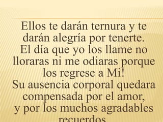 Ellos te darán ternura y te
darán alegría por tenerte.
El día que yo los llame no
lloraras ni me odiaras porque
los regrese a Mi!
Su ausencia corporal quedara
compensada por el amor,
y por los muchos agradables
 