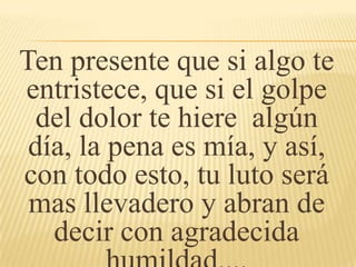 Ten presente que si algo te
entristece, que si el golpe
del dolor te hiere algún
día, la pena es mía, y así,
con todo esto, tu luto será
mas llevadero y abran de
decir con agradecida
 