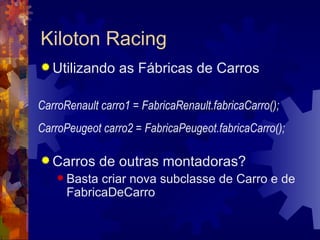 Utilizando as Fábricas de Carros Carros de outras montadoras? Basta criar nova subclasse de Carro e de FabricaDeCarro Kiloton Racing CarroRenault carro1 = FabricaRenault.fabricaCarro(); CarroPeugeot carro2 = FabricaPeugeot.fabricaCarro(); 