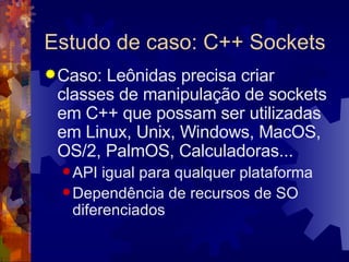 Estudo de caso: C++ Sockets Caso: Leônidas precisa criar classes de manipulação de sockets em C++ que possam ser utilizadas em Linux, Unix, Windows, MacOS, OS/2, PalmOS, Calculadoras... API igual para qualquer plataforma Dependência de recursos de SO diferenciados 