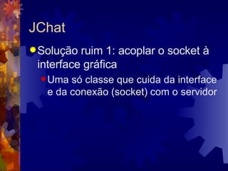 JChat Solução ruim 1: acoplar o socket à interface gráfica Uma só classe que cuida da interface e da conexão (socket) com o servidor 
