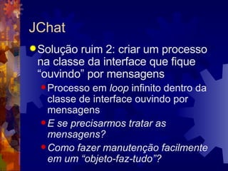 JChat Solução ruim 2: criar um processo na classe da interface que fique “ouvindo” por mensagens Processo em  loop  infinito dentro da classe de interface ouvindo por mensagens E se precisarmos tratar as mensagens? Como fazer manutenção facilmente em um “objeto-faz-tudo”? 