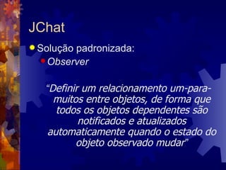 JChat Solução padronizada: Observer “ Definir um relacionamento um-para-muitos entre objetos, de forma que todos os objetos dependentes são notificados e atualizados automaticamente quando o estado do objeto observado mudar ” 