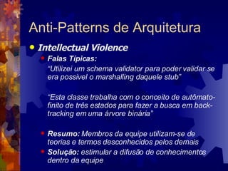 Anti-Patterns de Arquitetura Intellectual Violence Falas Típicas:  “ Utilizei um schema validator para poder validar se era possivel o marshalling daquele stub” “ Esta classe trabalha com o conceito de autômato-finito de três estados para fazer a busca em back-tracking em uma árvore binária” Resumo:  Membros da equipe utilizam-se de teorias e termos desconhecidos pelos demais Solução:  estimular a difusão de conhecimentos dentro da equipe 