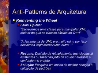 Anti-Patterns de Arquitetura Reinventing the Wheel Falas Típicas: “ Escrevemos uma classe para manipular XML melhor do que as classes oficiais do C++!” “ A ferramenta de UML era muito ruim, por isso decidimos implementar uma outra...” Resumo:  Decisão de reimplementar tecnologias já existentes ou fazer “ao jeito da equipe” atrasam e confundem o projeto Solução:  Pesquisa em busca da melhor solução e utilização de padrões 