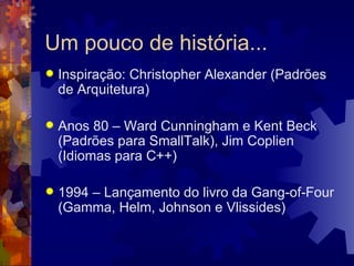 Um pouco de história... Inspiração: Christopher Alexander (Padrões de Arquitetura) Anos 80 – Ward Cunningham e Kent Beck (Padrões para SmallTalk), Jim Coplien (Idiomas para C++) 1994 – Lançamento do livro da Gang-of-Four (Gamma, Helm, Johnson e Vlissides) 