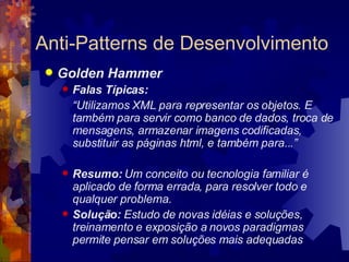 Anti-Patterns de Desenvolvimento Golden Hammer Falas Típicas:  “ Utilizamos XML para representar os objetos. E também para servir como banco de dados, troca de mensagens, armazenar imagens codificadas, substituir as páginas html, e também para...” Resumo:  U m conceito ou tecnologia familiar é aplicado de forma errada, para resolver todo e qualquer problema.   Solução:  Estudo de novas idéias e soluções, treinamento e exposição a novos paradigmas permite pensar em soluções mais adequadas   