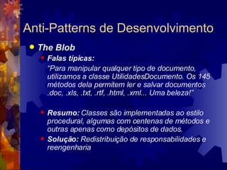 Anti-Patterns de Desenvolvimento The Blob Falas típicas:  “ Para manipular qualquer tipo de documento, utilizamos a classe UtilidadesDocumento. Os 145 métodos dela permitem ler e salvar documentos .doc, .xls, .txt, .rtf, .html, .xml... Uma beleza!” Resumo:  Classes são implementadas ao estilo procedural, algumas com centenas de métodos e outras apenas como depósitos de dados .   Solução:  Redistribuição de responsabilidades e reengenharia 