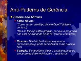 Anti-Patterns de Gerência Smoke and Mirrors Falas Típicas: “ Como assim ‘protótipo de interface’?” (cliente confuso) “ Mas as telas já estão prontas, por que o programa não está funcionando ainda??” (cliente enfurecido) Resumo:  Usuário final assume que uma demonstração já pode ser utilizada como produto final Solução:  É importante situar o usuário quanto ao processo de desenvolvimento e suas fases 