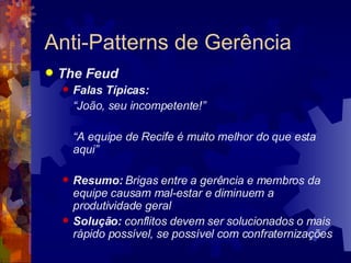 Anti-Patterns de Gerência The Feud Falas Típicas: “ João, seu incompetente!” “ A equipe de Recife é muito melhor do que esta aqui” Resumo:  Brigas entre a gerência e membros da equipe causam mal-estar e diminuem a produtividade geral Solução:  conflitos devem ser solucionados o mais rápido possível, se possível com confraternizações 