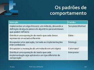 Intenção Padrão
Implementar um algoritmo em um método, deixando a
definição de alguns passos do algoritmo para subclasses
que podem refiná-lo
Template Method
Distribuir uma operação de modo que cada classe
represente um estado diferente
State
Encapsular uma operação, tornado as implementações
intercambiáveis
Strategy
Encapsular a invocação de um método em um objeto Command
Distribuir uma operação de modo que cada
implementação seja aplicável a um tipo diferente de
composição
Interpreter
 