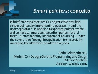 In brief, smart pointers are C++ objects that simulate
simple pointers by implementing operator -> and the
unary operator *. In addition to sporting pointer syntax
and semantics, smart pointers often perform useful
tasks—such as memory management or locking—under
the covers, thus freeing the application from carefully
managing the lifetime of pointed-to objects.
Andrei Alexandrescu,
Modern C++ Design: Generic Programming and Design
Patterns Applied.
Addison-Wesley, 2001.
 