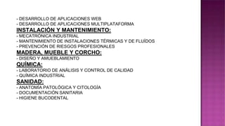 - DESARROLLO DE APLICACIONES WEB
- DESARROLLO DE APLICACIONES MULTIPLATAFORMA
INSTALACIÓN Y MANTENIMIENTO:
- MECATRÓNICA INDUSTRIAL
- MANTENIMIENTO DE INSTALACIONES TÉRMICAS Y DE FLUÍDOS
- PREVENCIÓN DE RIESGOS PROFESIONALES
MADERA, MUEBLE Y CORCHO:
- DISEÑO Y AMUEBLAMIENTO
QUÍMICA:
- LABORATORIO DE ANÁLISIS Y CONTROL DE CALIDAD
- QUÍMICA INDUSTRIAL
SANIDAD:
- ANATOMÍA PATOLÓGICA Y CITOLOGÍA
- DOCUMENTACIÓN SANITARIA
- HIGIENE BUCODENTAL
 