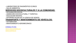 - LABORATORIO DE DIAGNÓSTICO CLÍNICO
- SALUD AMBIENTAL
SERVICIOS SOCIOCULTURALES Y A LA COMUNIDAD:
- INTEGRACIÓN SOCIAL
- ANIMACIÓN SOCIOCULTURAL Y TURÍSTICA
- EDUCACIÓN INFANTIL
- INTERPRETACIÓN DE LA LENGUA DE SIGNOS
TRANSPORTE Y MANTENIMIENTO DE VEHÍCULOS:
- AUTOMOCIÓN
- MANTENIMIENTO AEROMECÁNICO
CONSULTA EN:
www.educantabria.es
www.todofp.es
 