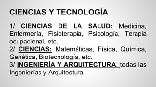 CIENCIAS Y TECNOLOGÍA
1/ CIENCIAS DE LA SALUD: Medicina,
Enfermería, Fisioterapia, Psicología, Terapia
ocupacional, etc.
2/ CIENCIAS: Matemáticas, Física, Química,
Genética, Biotecnología, etc.
3/ INGENIERÍA Y ARQUITECTURA: todas las
Ingenierías y Arquitectura
 