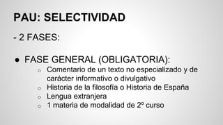 PAU: SELECTIVIDAD
- 2 FASES:
● FASE GENERAL (OBLIGATORIA):
o Comentario de un texto no especializado y de
carácter informativo o divulgativo
o Historia de la filosofía o Historia de España
o Lengua extranjera
o 1 materia de modalidad de 2º curso
 