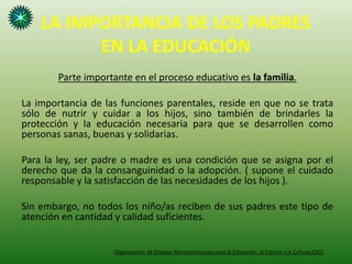 LA IMPORTANCIA DE LOS PADRES
EN LA EDUCACIÓN
Parte importante en el proceso educativo es la familia.
La importancia de las funciones parentales, reside en que no se trata
sólo de nutrir y cuidar a los hijos, sino también de brindarles la
protección y la educación necesaria para que se desarrollen como
personas sanas, buenas y solidarias.
Para la ley, ser padre o madre es una condición que se asigna por el
derecho que da la consanguinidad o la adopción. ( supone el cuidado
responsable y la satisfacción de las necesidades de los hijos ).
Sin embargo, no todos los niño/as reciben de sus padres este tipo de
atención en cantidad y calidad suficientes.
Organización de Estados Iberoamericanos para la Educación, la Ciencia y la Cultura (OEI)
 
