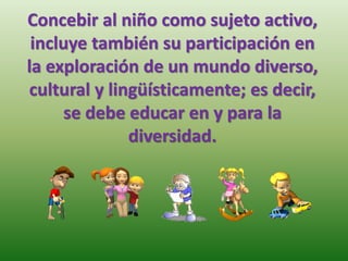 Concebir al niño como sujeto activo,
incluye también su participación en
la exploración de un mundo diverso,
cultural y lingüísticamente; es decir,
se debe educar en y para la
diversidad.
 