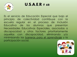 U.S.A.E.R # 68
Es el servicio de Educación Especial que bajo el
principio de colectividad contribuye con la
escuela regular en el proceso de Inclusión
Educativa de los alumnos que presentan
Necesidades Educativas Especiales, asociadas a
discapacidad y otros factores prioritariamente
aquellas con discapacidad, eliminando y/o
minimizando las barreras para el aprendizaje y la
participación social.
 