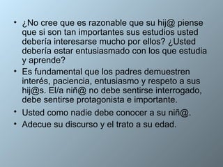¿No cree que es razonable que su hij@ piense que si son tan importantes sus estudios usted debería interesarse mucho por ellos? ¿Usted debería estar entusiasmado con los que estudia y aprende?  Es fundamental que los padres demuestren interés, paciencia, entusiasmo y respeto a sus hij@s. El/a niñ@ no debe sentirse interrogado, debe sentirse protagonista e importante. Usted como nadie debe conocer a su niñ@.   Adecue su discurso y el trato a su edad. 