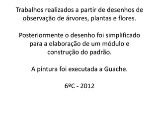 Trabalhos realizados a partir de desenhos de
  observação de árvores, plantas e flores.

 Posteriormente o desenho foi simplificado
    para a elaboração de um módulo e
          construção do padrão.

     A pintura foi executada a Guache.

                6ºC - 2012
 