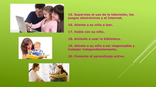 15. Supervise el uso de la televisión, los
juegos electrónicos y el Internet.
16. Aliente a su niño a leer.
17. Hable con su niño.
18. Anímelo a usar la biblioteca.
19. Aliente a su niño a ser responsable y
trabajar independientemente.
20. Fomente el aprendizaje activo.
 