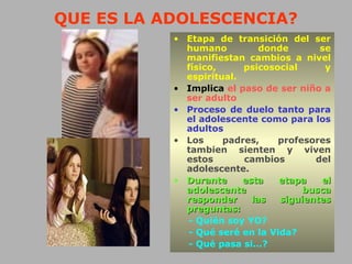 QUE ES LA ADOLESCENCIA?
• Etapa de transición del ser
humano donde se
manifiestan cambios a nivel
físico, psicosocial y
espiritual.
• Implica el paso de ser niño a
ser adulto
• Proceso de duelo tanto para
el adolescente como para los
adultos
• Los padres, profesores
tambien sienten y viven
estos cambios del
adolescente.
• Durante esta etapa elDurante esta etapa el
adolescente buscaadolescente busca
responder las siguientesresponder las siguientes
preguntas:preguntas:
- Quién soy YO?
- Qué seré en la Vida?
- Qué pasa si...?
 