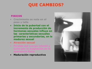 QUE CAMBIOS?
FISICOS
• Crecimiento se nota en el
peso y talla
• Inicio de la pubertad con el
incremento de producción de
hormonas sexuales influye en
las características sexuales
primarias y secundarias, en la
madurez sexual
• Atracción sexual
• Pérdida del cuerpo infantil y
lucha por la aceptación de la
apariencia física
• Maduración reproductiva
 
