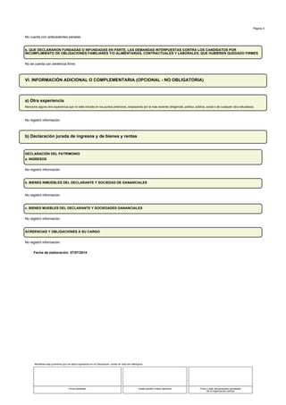 Fecha de elaboración: 07/07/2014
Página 3
No cuenta con antecedentes penales.
b. QUE DECLARARON FUNDADAS O INFUNDADAS EN PARTE, LAS DEMANDAS INTERPUESTAS CONTRA LOS CANDIDATOS POR
INCUMPLIMIENTO DE OBLIGACIONES FAMILIARES Y/O ALIMENTARIAS, CONTRACTUALES Y LABORALES, QUE HUBIEREN QUEDADO FIRMES
No se cuenta con sentencia firme.
VI. INFORMACIÓN ADICIONAL O COMPLEMENTARIA (OPCIONAL - NO OBLIGATORIA)
a) Otra experiencia
Mencione alguna otra experiencia que no esté incluida en los puntos anteriores, empezando por la más reciente (dirigencial, política, pública, social o de cualquier otra naturaleza)
No registró información.
b) Declaración jurada de ingresos y de bienes y rentas
DECLARACIÓN DEL PATRIMONIO
a. INGRESOS
No registró información.
b. BIENES INMUEBLES DEL DECLARANTE Y SOCIEDAD DE GANANCIALES
No registró información.
c. BIENES MUEBLES DEL DECLARANTE Y SOCIEDADES GANANCIALES
No registró información.
ACREENCIAS Y OBLIGACIONES A SU CARGO
No registró información.
Manifiesto bajo juramento que los datos ingresados en mi Declaración Jurada de Vida son fidedignos
Firma candidato Huella dactilar (índice derecho) Firma y sello del personero acreditado
de la organización política
 